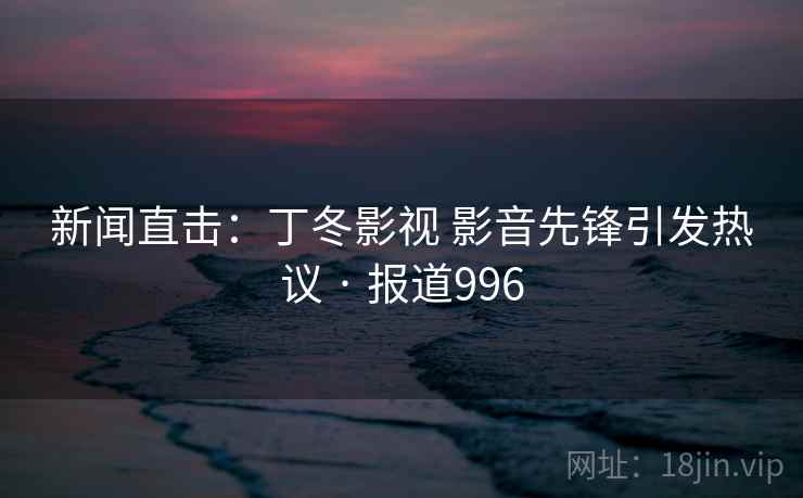新闻直击：丁冬影视 影音先锋引发热议 · 报道996