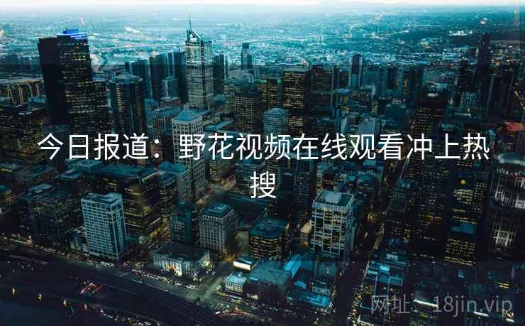 今日报道:野花视频在线观看冲上热搜