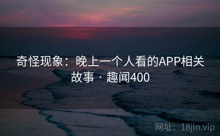 奇怪现象:晚上一个人看的APP相关故事 · 趣闻400