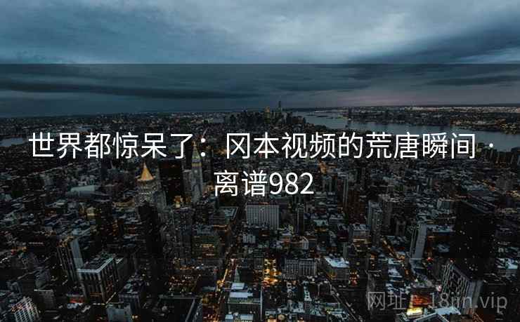 世界都惊呆了:冈本视频的荒唐瞬间 · 离谱982