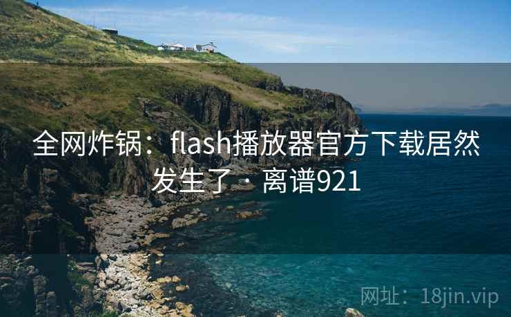 全网炸锅:flash播放器官方下载居然发生了 · 离谱921