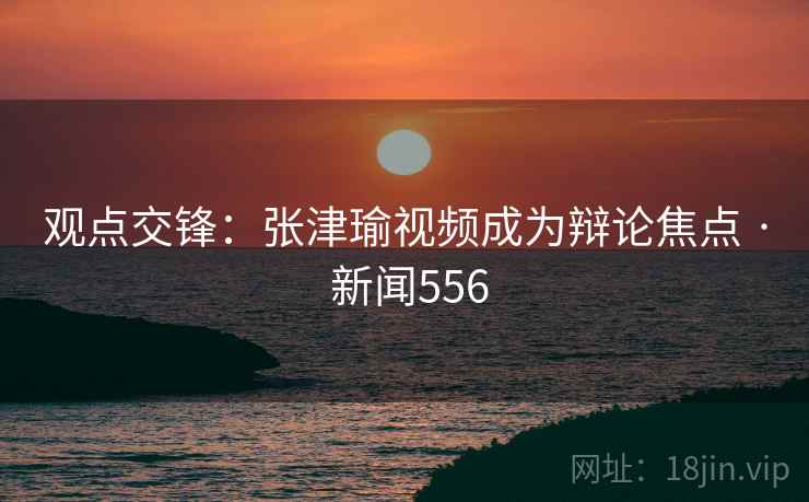 观点交锋:张津瑜视频成为辩论焦点 · 新闻556