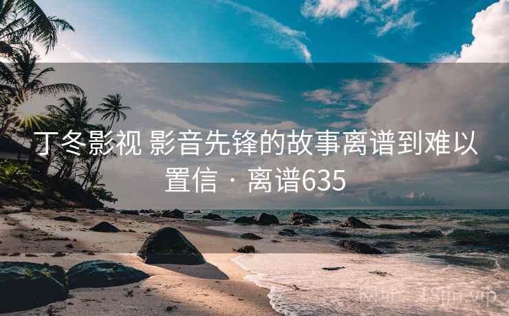 丁冬影视 影音先锋的故事离谱到难以置信 · 离谱635