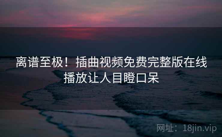 离谱至极!插曲视频免费完整版在线播放让人目瞪口呆